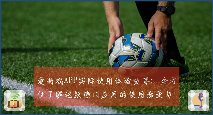 爱游戏APP实际使用体验分享：全方位了解这款热门应用的使用感受与核心功能亮点